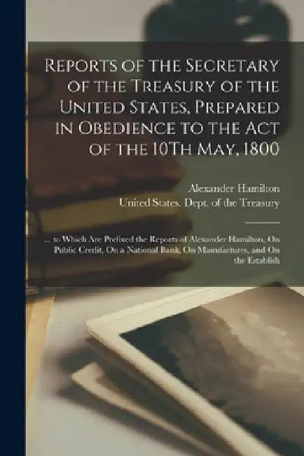 Reports of the Secretary of the Treasury of the United States, Prepared in Obedience to the Act of the 10Th May, 1800: ... to Which Are Prefixed the R by Alexander Hamilton