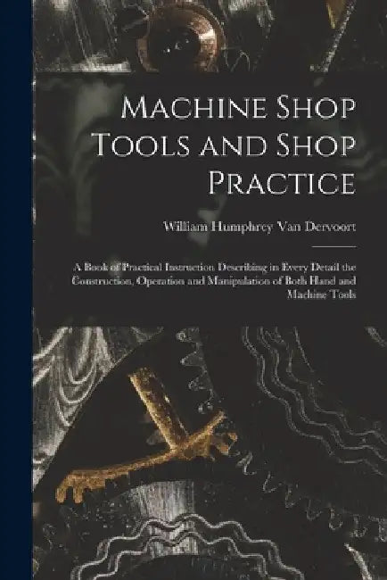 Machine Shop Tools and Shop Practice: A Book of Practical Instruction Describing in Every Detail the Construction, Operation and Manipulation of Both by William Humphrey Van Dervoort