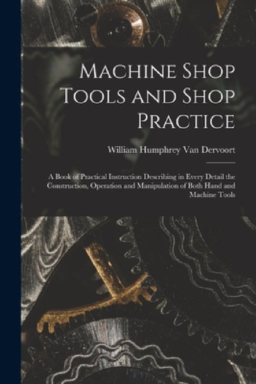Machine Shop Tools and Shop Practice: A Book of Practical Instruction Describing in Every Detail the Construction, Operation and Manipulation of Both by William Humphrey Van Dervoort