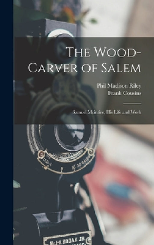 The Wood-Carver of Salem: Samuel Mcintire, His Life and Work by Frank Cousins, Phil Madison Riley