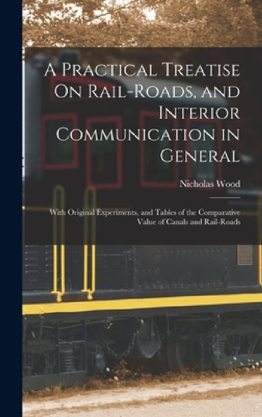 A Practical Treatise On Rail-Roads, and Interior Communication in General: With Original Experiments, and Tables of the Comparative Value of Canals an by Nicholas Wood