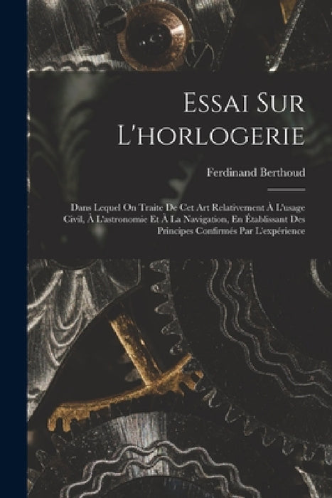 Essai Sur L'horlogerie: Dans Lequel On Traite De Cet Art Relativement À L'usage Civil, À L'astronomie Et À La Navigation, En Établissant Des P by Ferdinand Berthoud