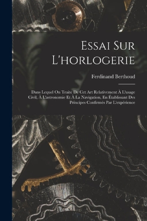 Essai Sur L'horlogerie: Dans Lequel On Traite De Cet Art Relativement À L'usage Civil, À L'astronomie Et À La Navigation, En Établissant Des P by Ferdinand Berthoud