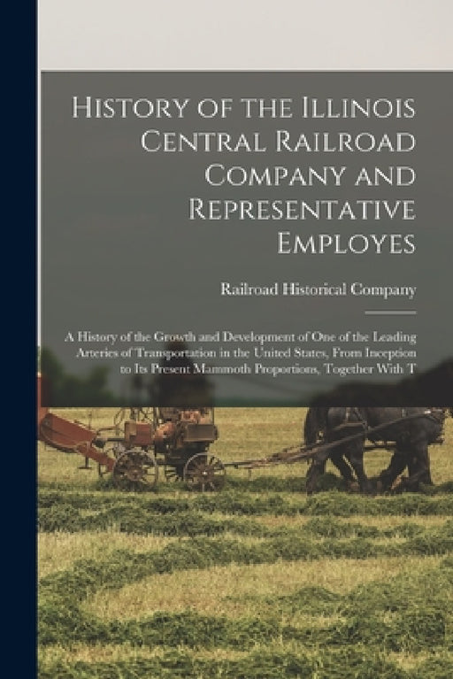 History of the Illinois Central Railroad Company and Representative Employes: A History of the Growth and Development of One of the Leading Arteries o by Railroad Historical Company