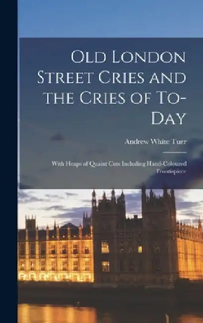 Old London Street Cries and the Cries of To-Day: With Heaps of Quaint Cuts Including Hand-Coloured Frontispiece by Andrew White Tuer