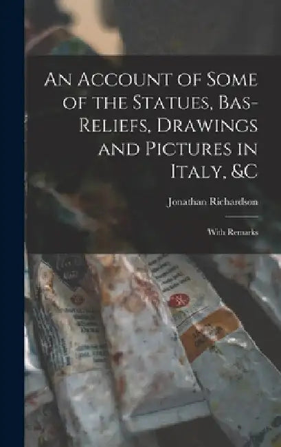 An Account of Some of the Statues, Bas-Reliefs, Drawings and Pictures in Italy, &c: With Remarks by Jonathan Richardson