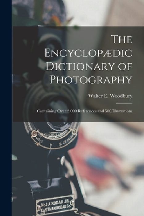 The Encyclopædic Dictionary of Photography: Containing Over 2,000 References and 500 Illustrations by Walter E. Woodbury
