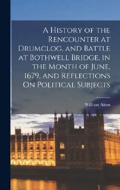 A History of the Rencounter at Drumclog, and Battle at Bothwell Bridge, in the Month of June, 1679, and Reflections On Political Subjects by William Aiton