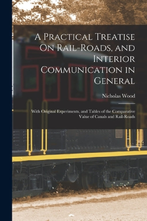 A Practical Treatise On Rail-Roads, and Interior Communication in General: With Original Experiments, and Tables of the Comparative Value of Canals an by Nicholas Wood