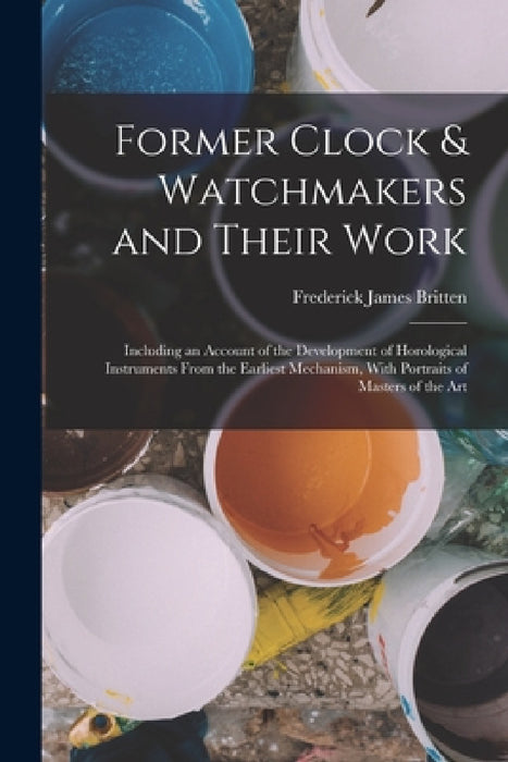 Former Clock & Watchmakers and Their Work: Including an Account of the Development of Horological Instruments From the Earliest Mechanism, With Portra by Frederick James Britten