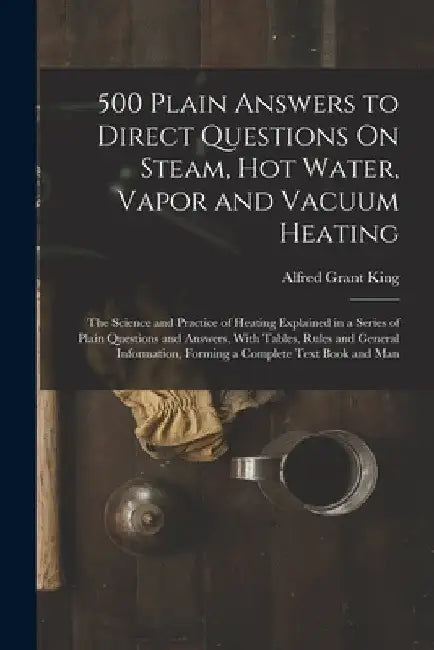 500 Plain Answers to Direct Questions On Steam, Hot Water, Vapor and Vacuum Heating: The Science and Practice of Heating Explained in a Series of Plai by Alfred Grant King