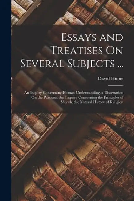Essays and Treatises On Several Subjects ...: An Inquiry Concerning Human Understanding. a Dissertation On the Passions. An. Inquiry Concerning the Pr by David Hume