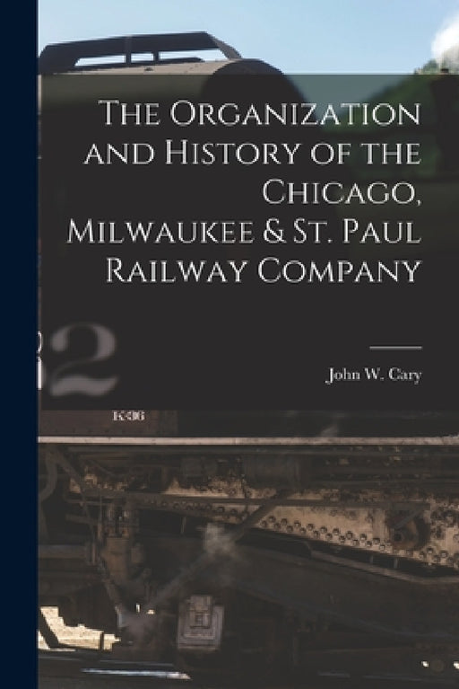 The Organization and History of the Chicago, Milwaukee & St. Paul Railway Company by John W. Cary