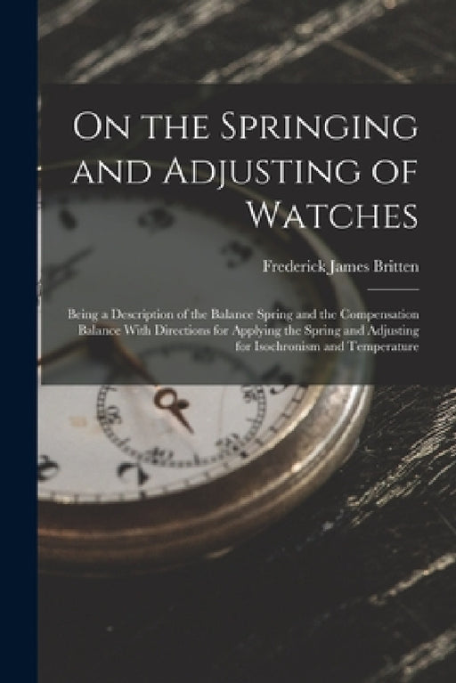 On the Springing and Adjusting of Watches: Being a Description of the Balance Spring and the Compensation Balance With Directions for Applying the Spr by Frederick James Britten