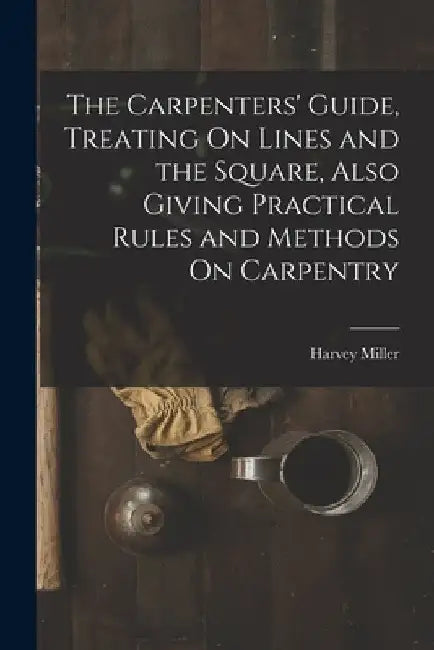 The Carpenters' Guide, Treating On Lines and the Square, Also Giving Practical Rules and Methods On Carpentry by Harvey Miller