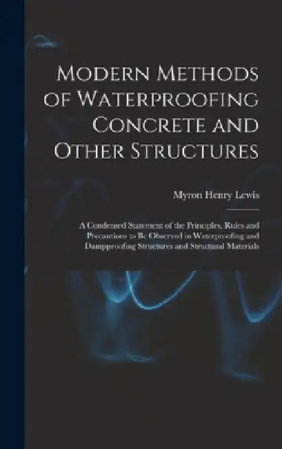 Modern Methods of Waterproofing Concrete and Other Structures; a Condensed Statement of the Principles, Rules and Precautions to be Observed in Waterp by Myron Henry Lewis