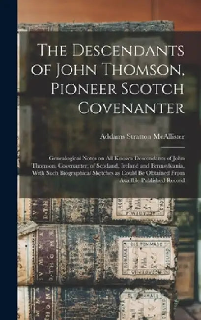 The Descendants of John Thomson, Pioneer Scotch Covenanter; Genealogical Notes on all Known Descendants of John Thomson, Covenanter, of Scotland, Irel by Addams Stratton McAllister