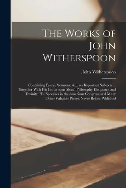 The Works of John Witherspoon: Containing Essays, Sermons, &c., on Important Subjects ... Together With his Lectures on Moral Philosophy Eloquence an by John Witherspoon