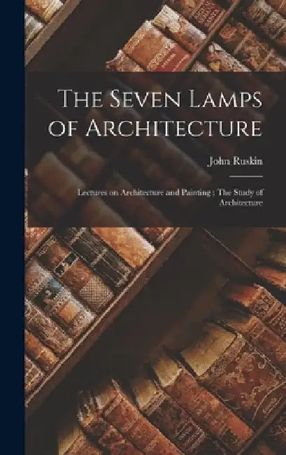 The Seven Lamps of Architecture: Lectures on Architecture and Painting; The Study of Architecture by John Ruskin