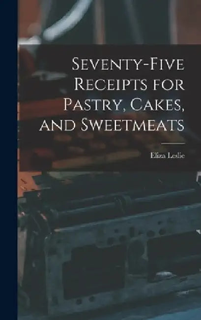Seventy-five Receipts for Pastry, Cakes, and Sweetmeats by Eliza Leslie