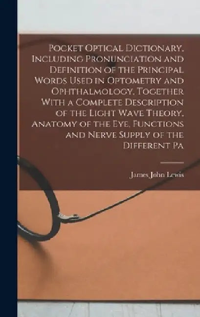 Pocket Optical Dictionary, Including Pronunciation and Definition of the Principal Words Used in Optometry and Ophthalmology, Together With a Complete by James John Lewis