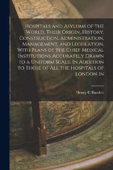 Hospitals and Asylums of the World, Their Origin, History, Construction, Administration, Management, and Legislation, With Plans of the Chief Medical by Henry C. Burdett