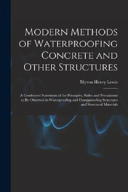 Modern Methods of Waterproofing Concrete and Other Structures; a Condensed Statement of the Principles, Rules and Precautions to be Observed in Waterp by Myron Henry Lewis