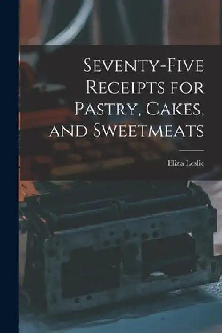 Seventy-five Receipts for Pastry, Cakes, and Sweetmeats by Eliza Leslie