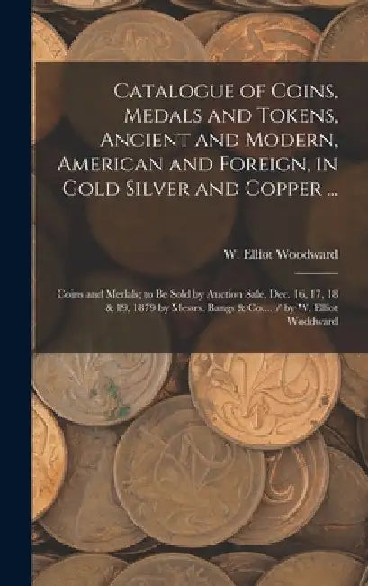Catalogue of Coins, Medals and Tokens, Ancient and Modern, American and Foreign, in Gold Silver and Copper ...: Coins and Medals; to be Sold by Auctio by W. Elliot (William Elliot) Woodward
