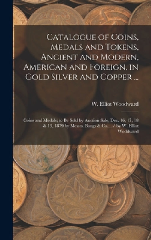 Catalogue of Coins, Medals and Tokens, Ancient and Modern, American and Foreign, in Gold Silver and Copper ...: Coins and Medals; to be Sold by Auctio by W. Elliot (William Elliot) Woodward