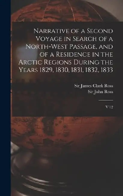 Narrative of a Second Voyage in Search of a North-west Passage, and of a Residence in the Arctic Regions During the Years 1829, 1830, 1831, 1832, 1833 by James Clark Ross