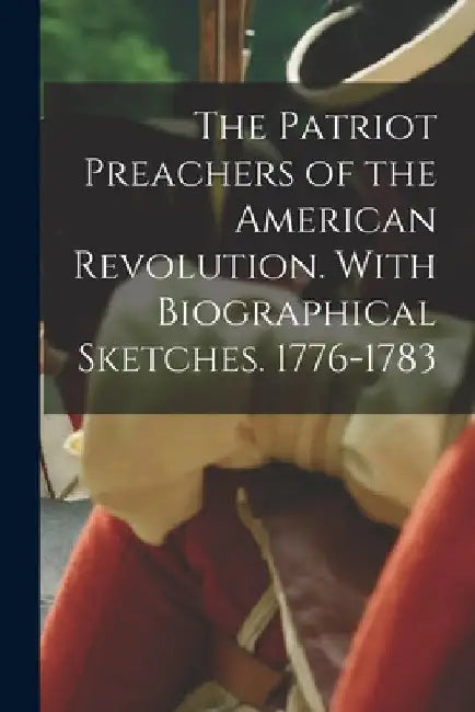The Patriot Preachers of the American Revolution. With Biographical Sketches. 1776-1783 by Anonymous