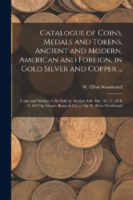 Catalogue of Coins, Medals and Tokens, Ancient and Modern, American and Foreign, in Gold Silver and Copper ...: Coins and Medals; to be Sold by Auctio by W. Elliot (William Elliot) Woodward