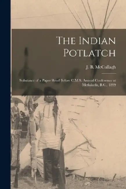 The Indian Potlatch: Substance of a Paper Read Before C.M.S. Annual Conference at Metlakatla, B.C., 1899 by J. B. McCullagh