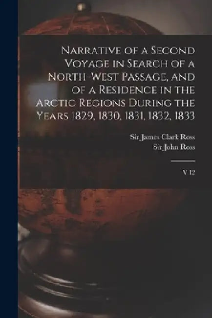 Narrative of a Second Voyage in Search of a North-west Passage, and of a Residence in the Arctic Regions During the Years 1829, 1830, 1831, 1832, 1833 by James Clark Ross