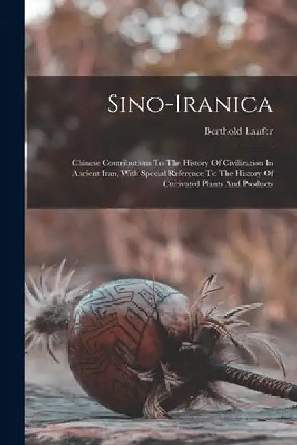 Sino-iranica: Chinese Contributions To The History Of Civilization In Ancient Iran, With Special Reference To The History Of Cultiva by Berthold Laufer