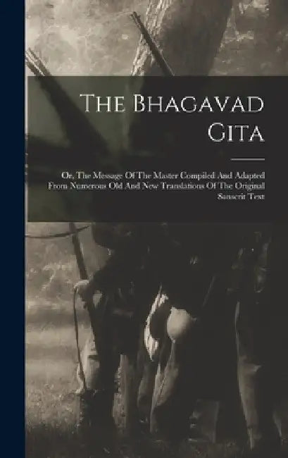 The Bhagavad Gita: Or, The Message Of The Master Compiled And Adapted From Numerous Old And New Translations Of The Original Sanscrit Tex by Anonymous