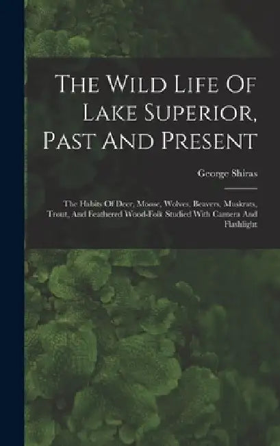 The Wild Life Of Lake Superior, Past And Present: The Habits Of Deer, Moose, Wolves, Beavers, Muskrats, Trout, And Feathered Wood-folk Studied With Ca by George Shiras