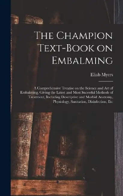 The Champion Text-book on Embalming; a Comprehensive Treatise on the Science and Art of Embalming, Giving the Latest and Most Sucessful Methods of Tre by Eliab Myers