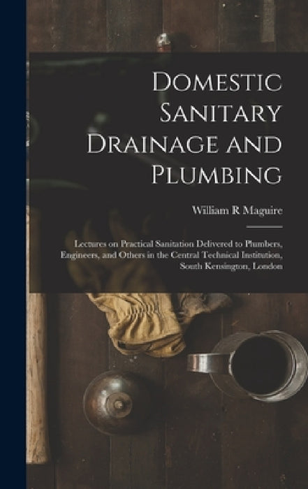 Domestic Sanitary Drainage and Plumbing: Lectures on Practical Sanitation Delivered to Plumbers, Engineers, and Others in the Central Technical Instit by William R. Maguire