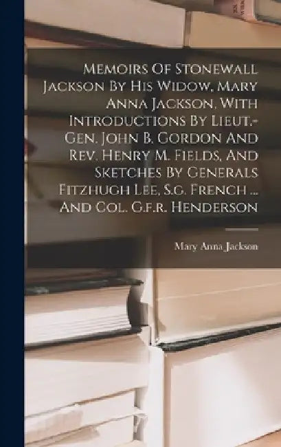 Memoirs Of Stonewall Jackson By His Widow, Mary Anna Jackson, With Introductions By Lieut.-gen. John B. Gordon And Rev. Henry M. Fields, And Sketches by Mary Anna Jackson