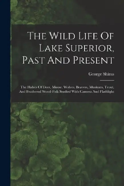 The Wild Life Of Lake Superior, Past And Present: The Habits Of Deer, Moose, Wolves, Beavers, Muskrats, Trout, And Feathered Wood-folk Studied With Ca by George Shiras