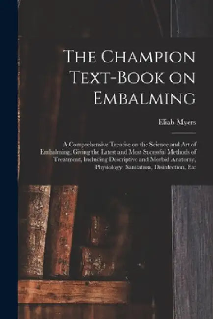 The Champion Text-book on Embalming; a Comprehensive Treatise on the Science and Art of Embalming, Giving the Latest and Most Sucessful Methods of Tre by Eliab Myers