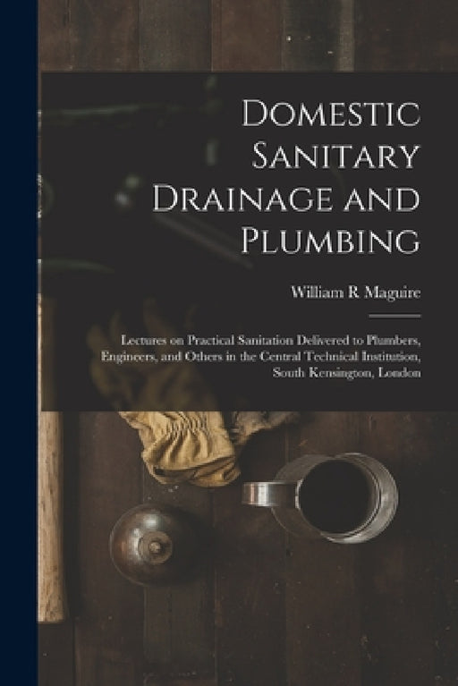 Domestic Sanitary Drainage and Plumbing: Lectures on Practical Sanitation Delivered to Plumbers, Engineers, and Others in the Central Technical Instit by William R. Maguire