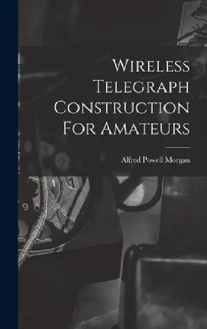 Wireless Telegraph Construction For Amateurs by Alfred Powell Morgan