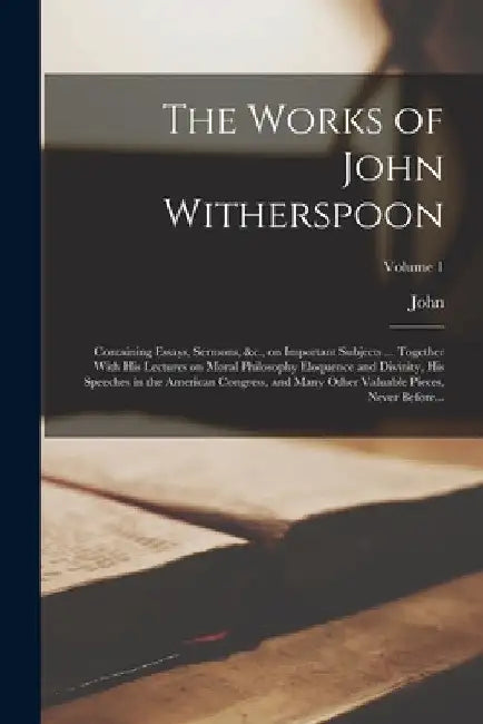The Works of John Witherspoon: Containing Essays, Sermons, &c., on Important Subjects ... Together With His Lectures on Moral Philosophy Eloquence an by John 1723-1794 Witherspoon