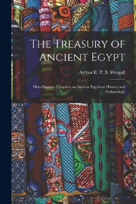 The Treasury of Ancient Egypt: Miscellaneous Chapters on Ancient Egyptian History and Archaeology by Arthur E. P. B. Weigall