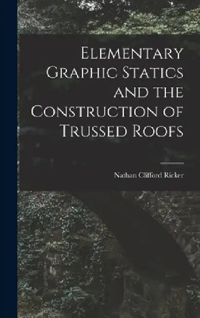 Elementary Graphic Statics and the Construction of Trussed Roofs by Nathan Clifford Ricker