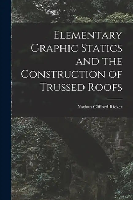 Elementary Graphic Statics and the Construction of Trussed Roofs by Nathan Clifford Ricker