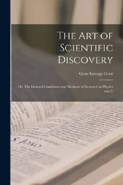 The Art of Scientific Discovery: Or, The General Conditions and Methods of Research in Physics and C by George Gore Gore